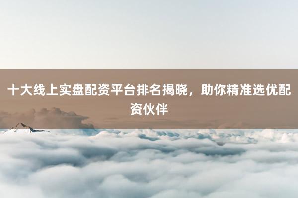 十大线上实盘配资平台排名揭晓,助你精准选优配资伙伴