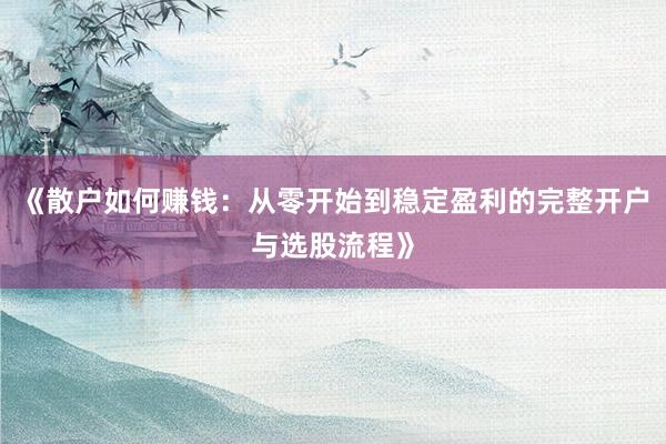 《散户如何赚钱：从零开始到稳定盈利的完整开户与选股流程》