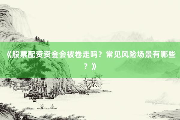 《股票配资资金会被卷走吗？常见风险场景有哪些？》