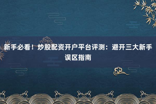 新手必看!炒股配资开户平台评测:避开三大新手误区指南