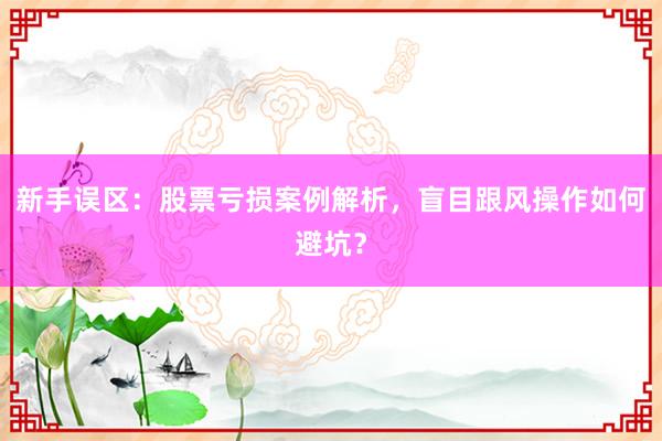 新手误区：股票亏损案例解析，盲目跟风操作如何避坑？