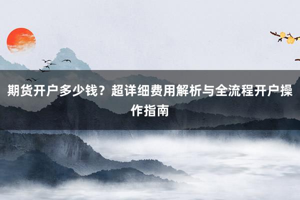 期货开户多少钱？超详细费用解析与全流程开户操作指南