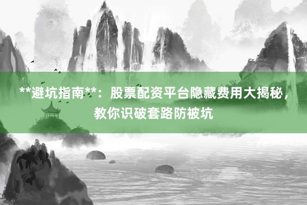 **避坑指南**：股票配资平台隐藏费用大揭秘，教你识破套路防被坑