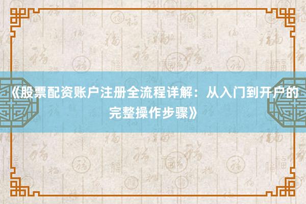 《股票配资账户注册全流程详解：从入门到开户的完整操作步骤》