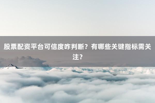 股票配资平台可信度咋判断？有哪些关键指标需关注？