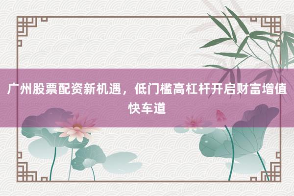 广州股票配资新机遇，低门槛高杠杆开启财富增值快车道