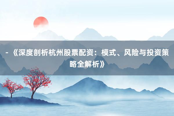 - 《深度剖析杭州股票配资：模式、风险与投资策略全解析》