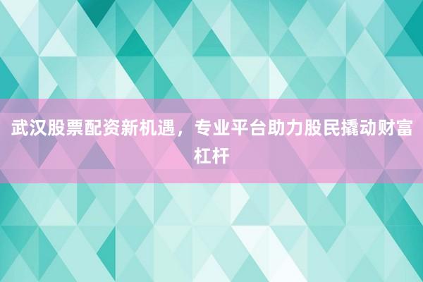 武汉股票配资新机遇，专业平台助力股民撬动财富杠杆
