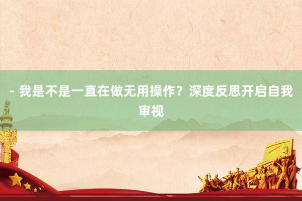 - 我是不是一直在做无用操作？深度反思开启自我审视