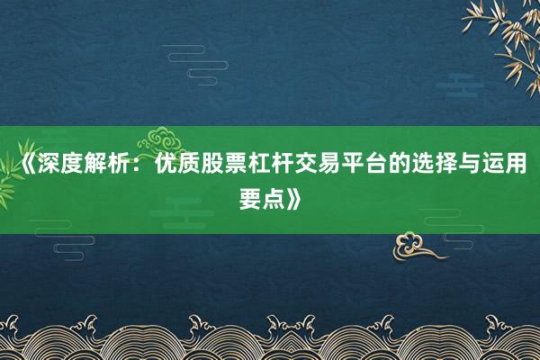 《深度解析：优质股票杠杆交易平台的选择与运用要点》