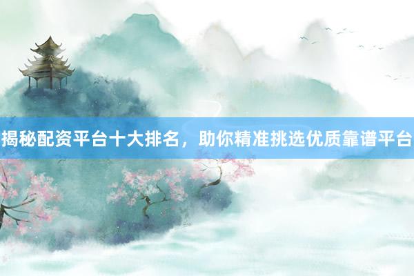 揭秘配资平台十大排名，助你精准挑选优质靠谱平台