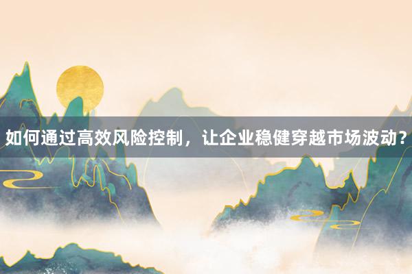 如何通过高效风险控制，让企业稳健穿越市场波动？