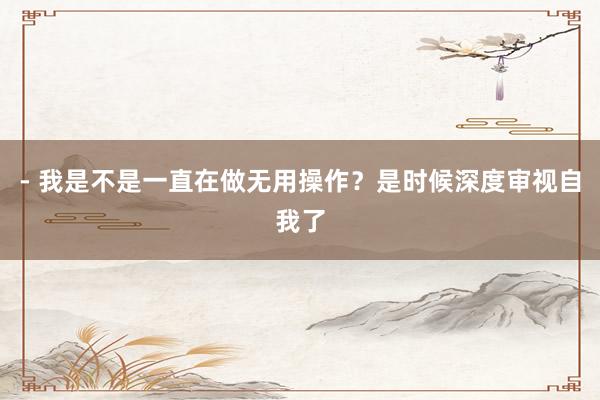 - 我是不是一直在做无用操作？是时候深度审视自我了