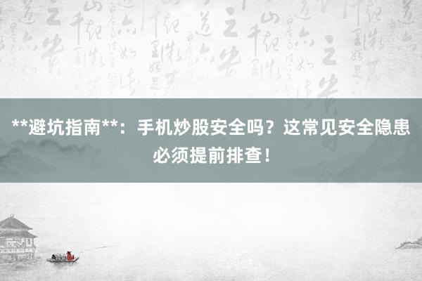 **避坑指南**：手机炒股安全吗？这常见安全隐患必须提前排查！