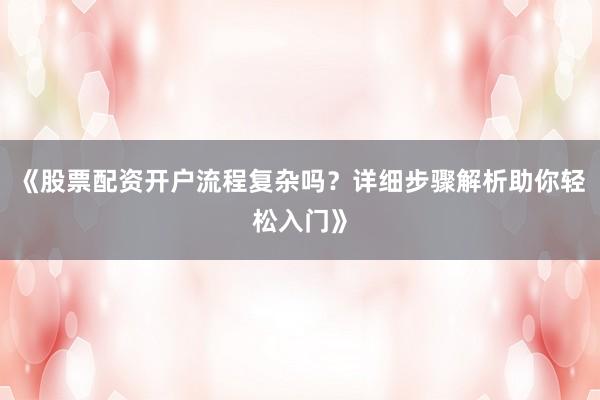 《股票配资开户流程复杂吗？详细步骤解析助你轻松入门》