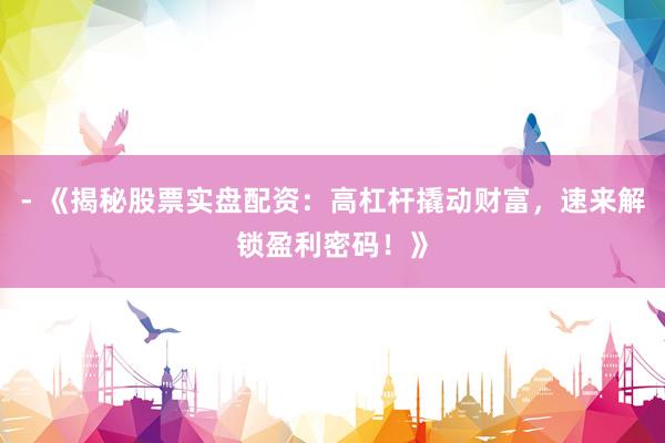 - 《揭秘股票实盘配资：高杠杆撬动财富，速来解锁盈利密码！》