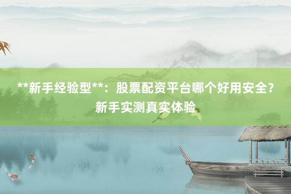 **新手经验型**：股票配资平台哪个好用安全？新手实测真实体验