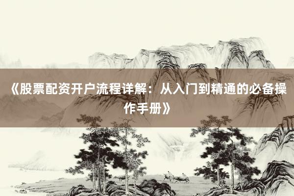 《股票配资开户流程详解：从入门到精通的必备操作手册》
