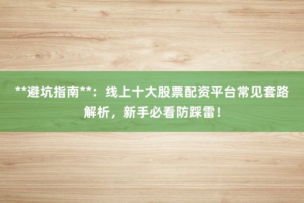 **避坑指南**：线上十大股票配资平台常见套路解析，新手必看防踩雷！