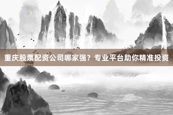 重庆股票配资公司哪家强?专业平台助你精准投资