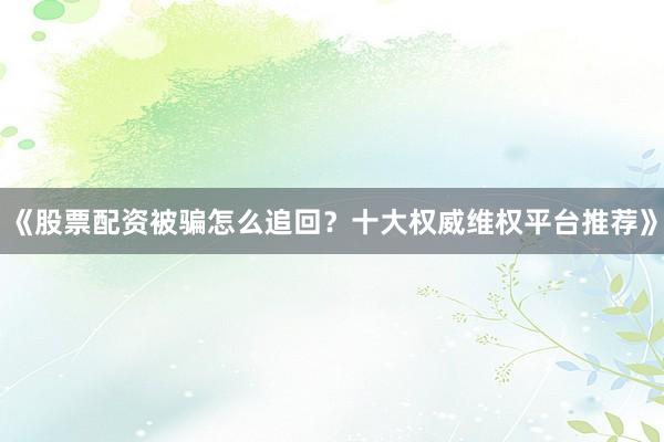 《股票配资被骗怎么追回？十大权威维权平台推荐》