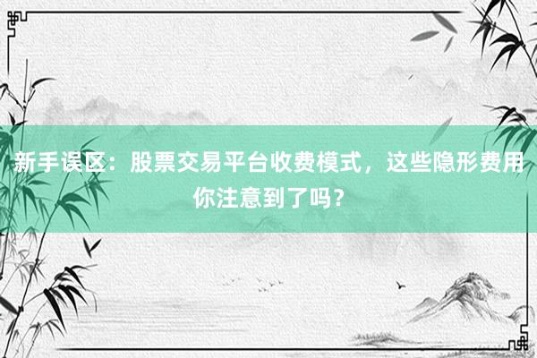 新手误区：股票交易平台收费模式，这些隐形费用你注意到了吗？