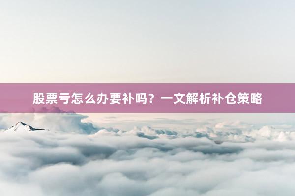 股票亏怎么办要补吗?一文解析补仓策略