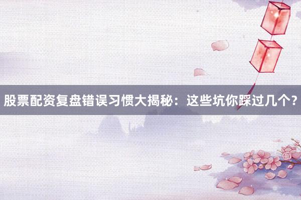 股票配资复盘错误习惯大揭秘：这些坑你踩过几个？