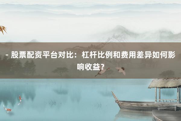 - 股票配资平台对比：杠杆比例和费用差异如何影响收益？