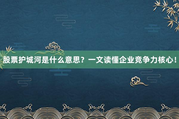股票护城河是什么意思？一文读懂企业竞争力核心！