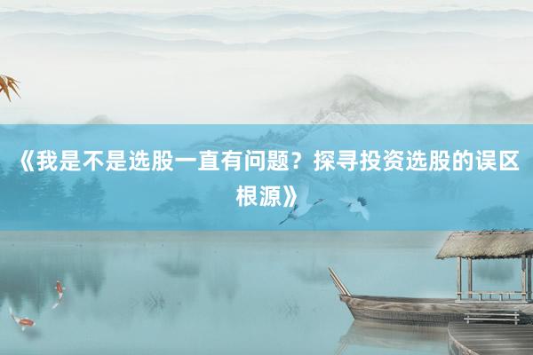 《我是不是选股一直有问题？探寻投资选股的误区根源》