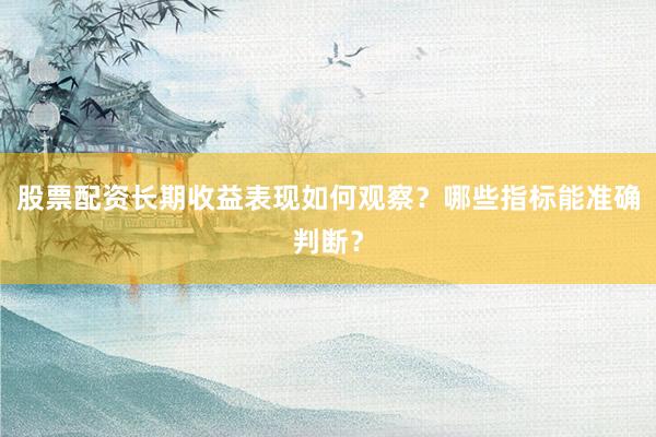 股票配资长期收益表现如何观察？哪些指标能准确判断？