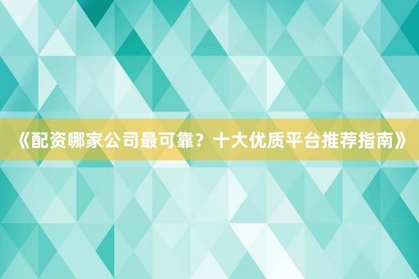 《配资哪家公司最可靠?十大优质平台推荐指南》