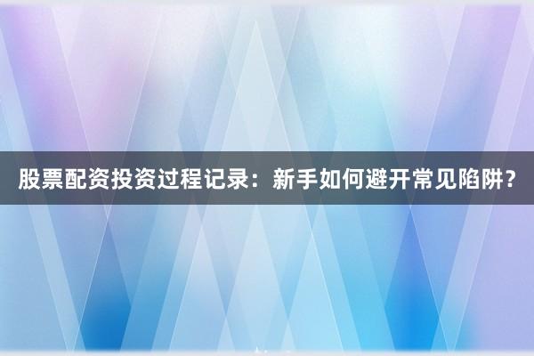 股票配资投资过程记录:新手如何避开常见陷阱?