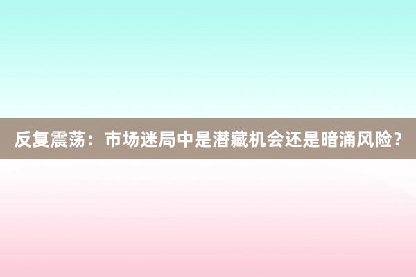 反复震荡：市场迷局中是潜藏机会还是暗涌风险？