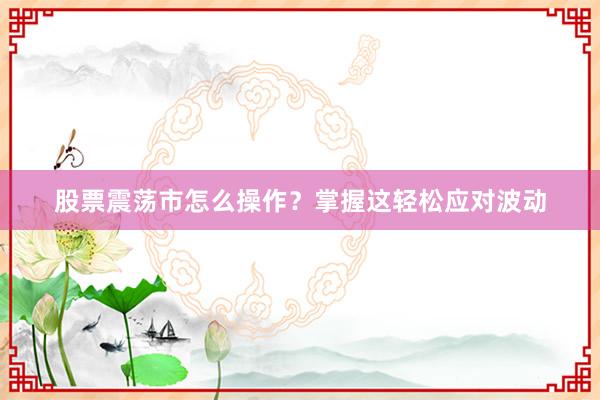 股票震荡市怎么操作?掌握这轻松应对波动