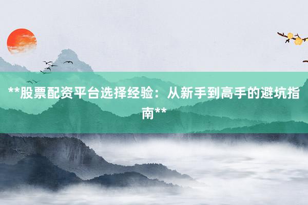 **股票配资平台选择经验：从新手到高手的避坑指南**