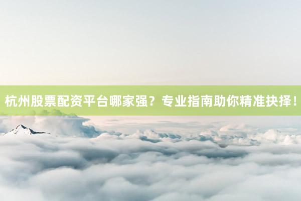 杭州股票配资平台哪家强？专业指南助你精准抉择！