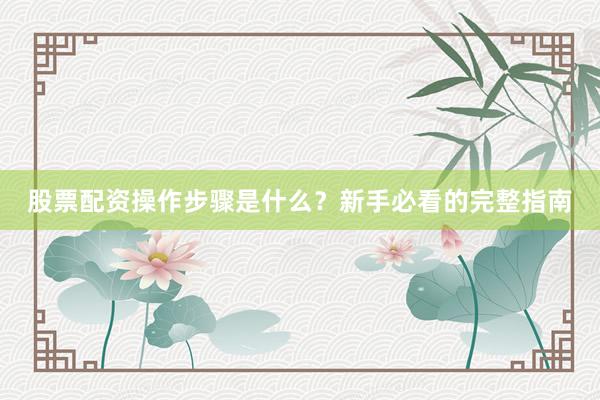 股票配资操作步骤是什么?新手必看的完整指南