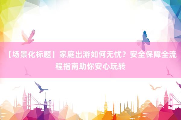 【场景化标题】家庭出游如何无忧?安全保障全流程指南助你安心玩转