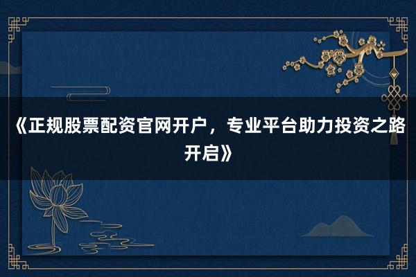 《正规股票配资官网开户，专业平台助力投资之路开启》