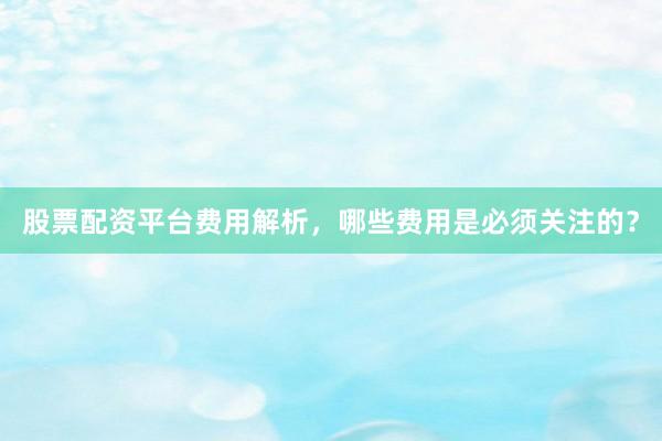 股票配资平台费用解析，哪些费用是必须关注的？