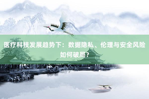 医疗科技发展趋势下：数据隐私、伦理与安全风险如何破局？