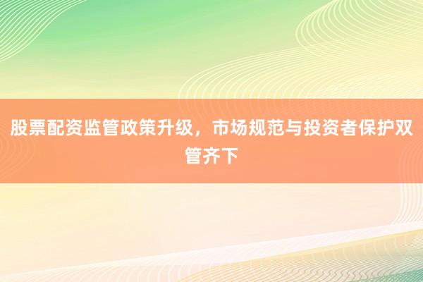 股票配资监管政策升级，市场规范与投资者保护双管齐下