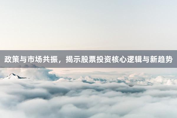 政策与市场共振，揭示股票投资核心逻辑与新趋势