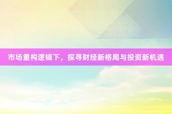 市场重构逻辑下，探寻财经新格局与投资新机遇