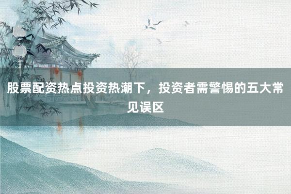 股票配资热点投资热潮下，投资者需警惕的五大常见误区