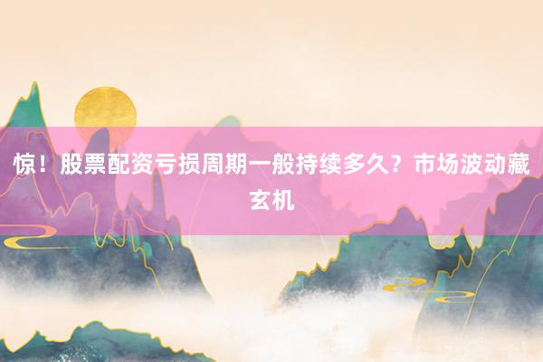 惊！股票配资亏损周期一般持续多久？市场波动藏玄机