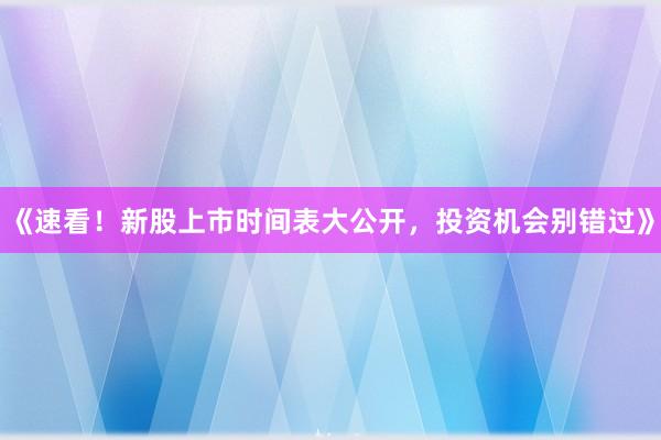《速看！新股上市时间表大公开，投资机会别错过》