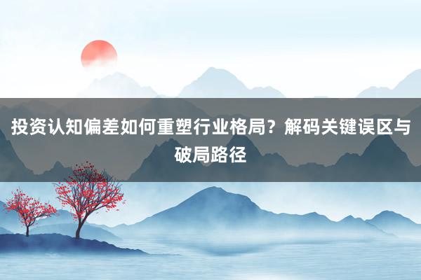 投资认知偏差如何重塑行业格局？解码关键误区与破局路径